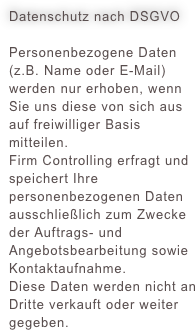 Datenschutz nach DSGVO
Personenbezogene Daten (z.B. Name oder E-Mail) werden nur erhoben, wenn Sie uns diese von sich aus auf freiwilliger Basis mitteilen.Firm Controlling erfragt und speichert Ihre personenbezogenen Daten ausschließlich zum Zwecke der Auftrags- und Angebotsbearbeitung sowie Kontaktaufnahme. Diese Daten werden nicht an Dritte verkauft oder weiter gegeben.